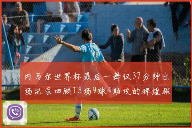 内马尔世界杯最后一舞仅37分钟出场记录回顾15场9球4助攻的辉煌旅程