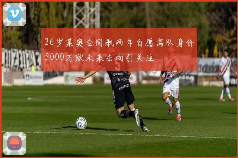26岁莱奥合同剩两年自愿离队身价5000万欧未来去向引关注