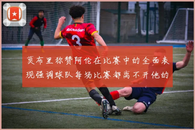 莫布里称赞阿伦在比赛中的全面表现强调球队每场比赛都离不开他的贡献