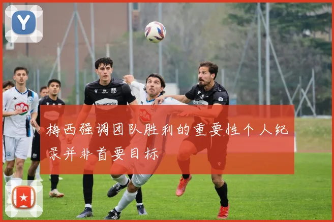 梅西强调团队胜利的重要性个人纪录并非首要目标