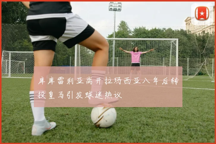 库库雷利亚离开拉玛西亚八年后转投皇马引发球迷热议