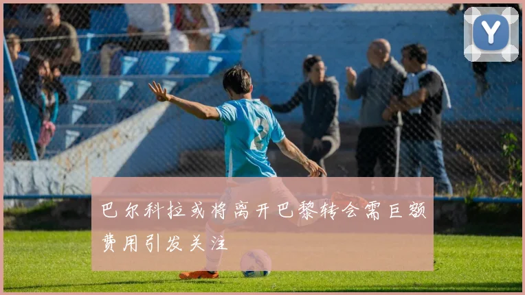巴尔科拉或将离开巴黎转会需巨额费用引发关注