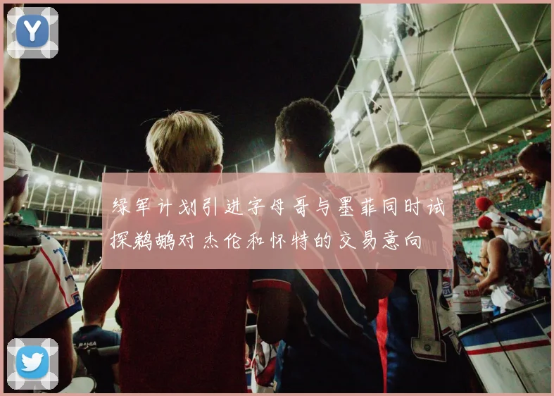 绿军计划引进字母哥与墨菲同时试探鹈鹕对杰伦和怀特的交易意向