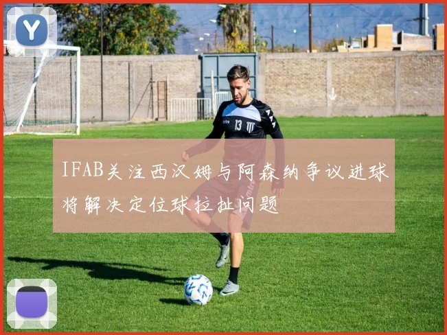IFAB关注西汉姆与阿森纳争议进球将解决定位球拉扯问题