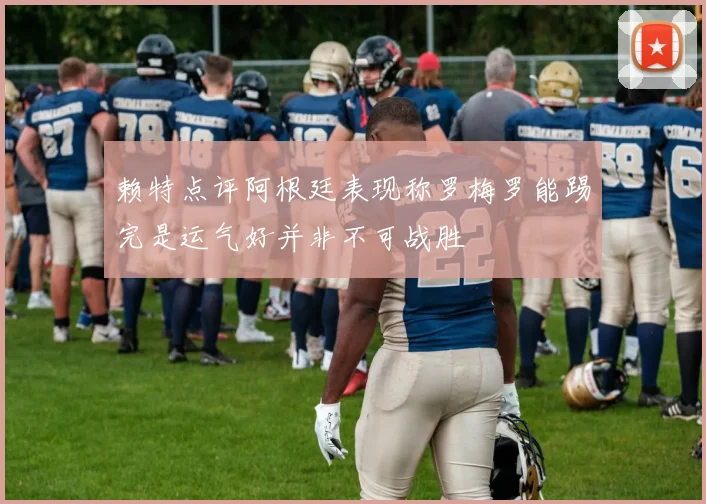 赖特点评阿根廷表现称罗梅罗能踢完是运气好并非不可战胜