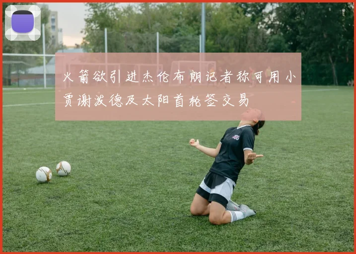 火箭欲引进杰伦布朗记者称可用小贾谢泼德及太阳首轮签交易