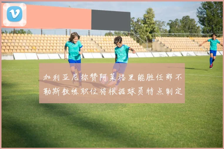 加利亚尼称赞阿莱格里能胜任那不勒斯教练职位将根据球员特点制定战术