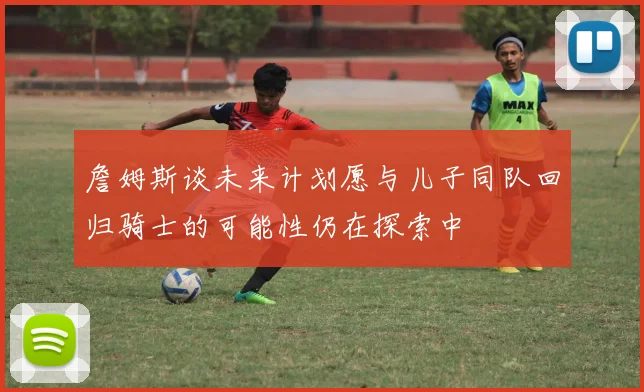 詹姆斯谈未来计划愿与儿子同队回归骑士的可能性仍在探索中