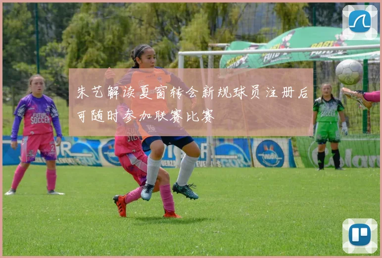 朱艺解读夏窗转会新规球员注册后可随时参加联赛比赛