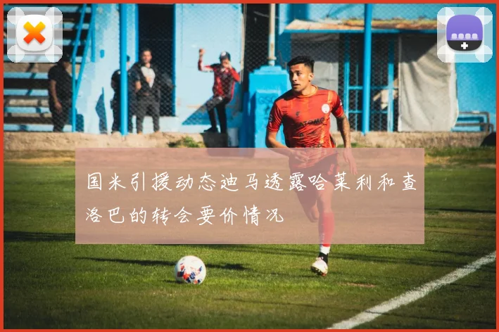 国米引援动态迪马透露哈莱利和查洛巴的转会要价情况