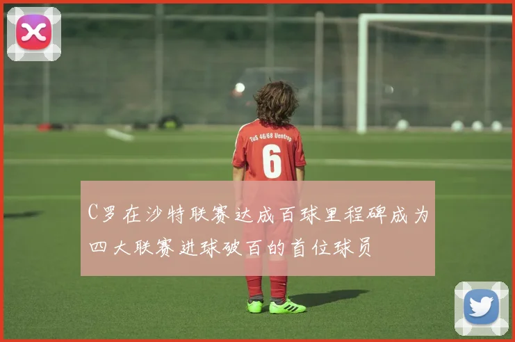 C罗在沙特联赛达成百球里程碑成为四大联赛进球破百的首位球员